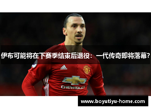 伊布可能将在下赛季结束后退役：一代传奇即将落幕？