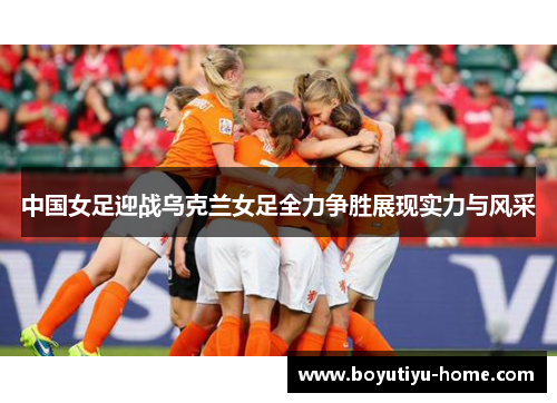 中国女足迎战乌克兰女足全力争胜展现实力与风采