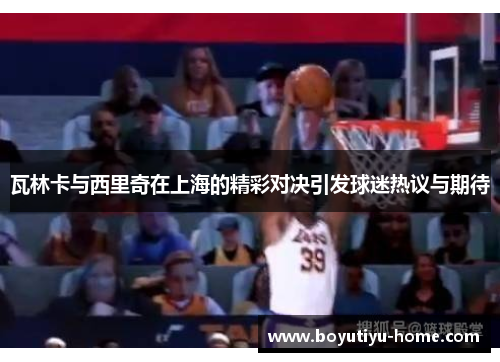 瓦林卡与西里奇在上海的精彩对决引发球迷热议与期待